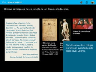 RENASCIMENTO
6/16
Observa as imagens e ouve a locução de um documento da época.
O Homem como
centro do Mundo
(desenho do corpo
humano de Leonardo
da Vinci, Homem de
Vitrúvio, 1485-1490)
Bacchus (Miguel
Ângelo, Bargello
Museum, Florença,
1497)
Grupo de humanistas
italianos
Deus escolheu o Homem […] e,
colocando-o no centro do Mundo,
disse-lhe: […] Tu, que nenhum limite
constrange, de acordo com a livre
vontade que colocámos nas tuas mãos,
decidirás dos próprios limites da tua
natureza. Colocámos-te no centro do
Mundo para que daí possas observar
facilmente as coisas, […] para que, por
teu livre arbítrio, como se fosses o
criador do teu próprio modelo, tu
possas escolher e modelar-te da forma
que preferires.
Pico della Mirandola,
Sobre a dignidade do Homem, século XV
Discute com os teus colegas
e professor, quais terão sido
esses novos valores.
 