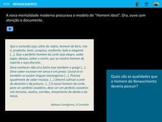 A nova mentalidade moderna procurava o modelo de “Homem ideal”. Ora, ouve com
atenção o documento.
6/16 RENASCIMENTO
Que o cortesão seja, além de nobre, homem de bem, isto
é, prudente, bom, corajoso, confiante; belo e elegante
[...]. Que o perfeito homem da corte seja alegre, saiba
jogar, dançar, saltar e correr, que se mostre homem de
espírito e seja discreto.
Deve conhecer não só o latim mas também o grego [...].
Deve saber escrever em verso e em prosa. Louvá-lo-ei
também se souber línguas estrangeiras […]. Precisa
igualmente de saber música. [...] Deverá cultivar a arte
do desenho e da pintura.. […] O nosso homem de corte,
para ser perfeito cavaleiro, deve ser um perfeito cavaleiro
nos torneios, duelos, corridas, lançamento do dardo e da
lança.
Baltazar Castiglione, O Cortesão
Quais são as qualidades que
o Homem do Renascimento
deveria possuir?
 