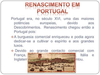 Portugal era, no século XVI, uma das maiores
  potências         europeias,       devido    aos
  Descobrimentos. Renascimento chegou então a
  Portugal pois:
 A burguesia comercial enriqueceu e podia agora
  dedicar-se a cultivar o espírito e aos grandes
  luxos.
 Devido ao grande contacto comercial com
  França, Espanha, Países Baixos, Itália e
  Inglaterra, o intercâmbio cultural aumentou.
 