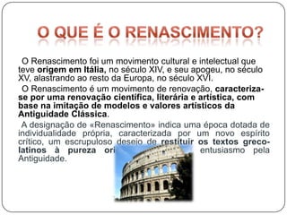 O Renascimento foi um movimento cultural e intelectual que
teve origem em Itália, no século XIV, e seu apogeu, no século
XV, alastrando ao resto da Europa, no século XVI.
 O Renascimento é um movimento de renovação, caracteriza-
se por uma renovação científica, literária e artística, com
base na imitação de modelos e valores artísticos da
Antiguidade Clássica.
 A designação de «Renascimento» indica uma época dotada de
individualidade própria, caracterizada por um novo espírito
crítico, um escrupuloso desejo de restituir os textos greco-
latinos à pureza original, um juvenil entusiasmo pela
Antiguidade.
 