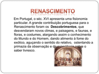 Em Portugal, o séc. XVI apresenta uma fisionomia
particular. A grande contribuição portuguesa para o
Renascimento foram os Descobrimentos, que
desvendaram novos climas, e paisagens, e faunas, e
floras, e costumes, alargando assim o conhecimento
do Mundo e do Homem, dando alimento à fome do
exótico, aguçando o sentido do relativo, ostentando a
primazia da observação e da experiência sobre o
saber livresco.
 