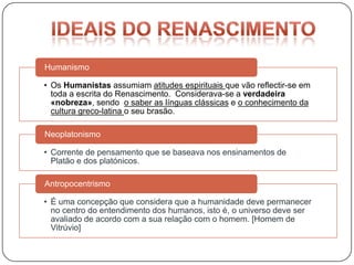 Humanismo

• Os Humanistas assumiam atitudes espirituais que vão reflectir-se em
  toda a escrita do Renascimento. Considerava-se a verdadeira
  «nobreza», sendo o saber as línguas clássicas e o conhecimento da
  cultura greco-latina o seu brasão.

Neoplatonismo

• Corrente de pensamento que se baseava nos ensinamentos de
  Platão e dos platónicos.

Antropocentrismo

• É uma concepção que considera que a humanidade deve permanecer
  no centro do entendimento dos humanos, isto é, o universo deve ser
  avaliado de acordo com a sua relação com o homem. [Homem de
  Vitrúvio]
 