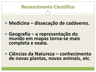 Renascimento Científico
 Medicina – dissecação de cadáveres.
 Geografia – a representação do
mundo em mapas torna-se mais
completa e exata.
 Ciências da Natureza – conhecimento
de novas plantas, novos animais, etc.
 