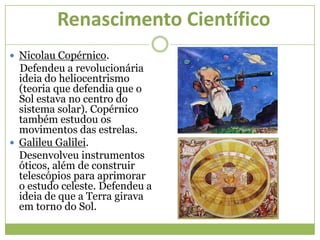 Renascimento Científico
 Nicolau Copérnico.
Defendeu a revolucionária
ideia do heliocentrismo
(teoria que defendia que o
Sol estava no centro do
sistema solar). Copérnico
também estudou os
movimentos das estrelas.
 Galileu Galilei.
Desenvolveu instrumentos
óticos, além de construir
telescópios para aprimorar
o estudo celeste. Defendeu a
ideia de que a Terra girava
em torno do Sol.
 