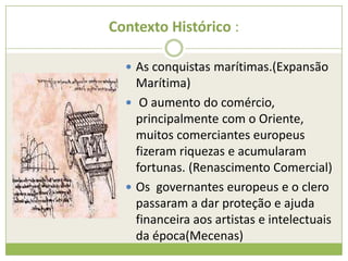 Contexto Histórico :
 As conquistas marítimas.(Expansão
Marítima)
 O aumento do comércio,
principalmente com o Oriente,
muitos comerciantes europeus
fizeram riquezas e acumularam
fortunas. (Renascimento Comercial)
 Os governantes europeus e o clero
passaram a dar proteção e ajuda
financeira aos artistas e intelectuais
da época(Mecenas)
 