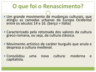 O que foi o Renascimento?
 Um grande movimento de mudanças culturais, que
atingiu as camadas urbanas da Europa Ocidental
entre os séculos 14 e 16. (berço = Itália)
 Caracterizado pela retomada dos valores da cultura
greco-romana, ou seja, da cultura clássica.
 Movimento artístico de caráter burguês que anula e
despreza a cultura medieval.
 Consolidou uma nova cultura: moderna e
capitalista.
 