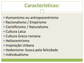 Características:
 Humanismo ou antropocentrismo
 Racionalismo / Empirismo
 Cientificismo / Naturalismo
 Cultura Laica
 Cultura Greco-romana
 Heliocentrismo
 Inspiração Urbana
 Hedonismo: busca pela felicidade
 Individualismo
 