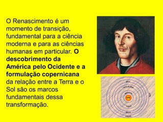 O Renascimento é um
momento de transição,
fundamental para a ciência
moderna e para as ciências
humanas em particular. O
descobrimento da
América pelo Ocidente e a
formulação copernicana
da relação entre a Terra e o
Sol são os marcos
fundamentais dessa
transformação.
 