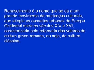 Renascimento é o nome que se dá a um
grande movimento de mudanças culturais,
que atingiu as camadas urbanas da Europa
Ocidental entre os séculos XIV e XVI,
caracterizado pela retomada dos valores da
cultura greco-romana, ou seja, da cultura
clássica.
 