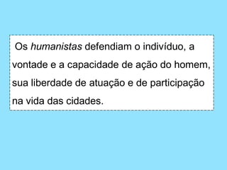 Os humanistas defendiam o indivíduo, a
vontade e a capacidade de ação do homem,
sua liberdade de atuação e de participação
na vida das cidades.
 