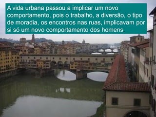 A vida urbana passou a implicar um novo
comportamento, pois o trabalho, a diversão, o tipo
de moradia, os encontros nas ruas, implicavam por
si só um novo comportamento dos homens.
 