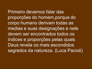 Primeiro devemos falar das
proporções do homem,porque do
corpo humano derivam todas as
medias e suas designações e nele
devem ser encontrados todos os
índices e proporções pelas quais
Deus revela os mais escondidos
segredos da natureza. (Luca Pacioli)
 