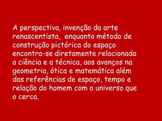 A perspectiva, invenção da arte
renascentista, enquanto método de
construção pictórica do espaço
encontra-se diretamente relacionada
a ciência e a técnica, aos avanços na
geometria, ótica e matemática além
das referências de espaço, tempo e
relação do homem com o universo que
o cerca.
 