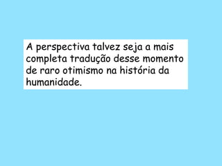 A perspectiva talvez seja a mais
completa tradução desse momento
de raro otimismo na história da
humanidade.
 