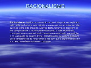 RACIONALISMORACIONALISMO
Racionalismo:Racionalismo: Implica na convicção de que tudo pode ser explicadoImplica na convicção de que tudo pode ser explicado
pela razão do homem, pela ciência, e na recusa em acreditar em algopela razão do homem, pela ciência, e na recusa em acreditar em algo
que não tenha sido provado. Através deste, tentava-se descobrir asque não tenha sido provado. Através deste, tentava-se descobrir as
leis que governam o mundo pela observação e pela experiência,leis que governam o mundo pela observação e pela experiência,
contrapondo-se o conhecimento baseado na autoridade, na tradiçãocontrapondo-se o conhecimento baseado na autoridade, na tradição
e na inspiração de origem divina, características da cultura medieval.e na inspiração de origem divina, características da cultura medieval.
Essa característica do renascimento fez com que o experimentalismoEssa característica do renascimento fez com que o experimentalismo
e a ciência se desenvolvessem bastante.e a ciência se desenvolvessem bastante.
 