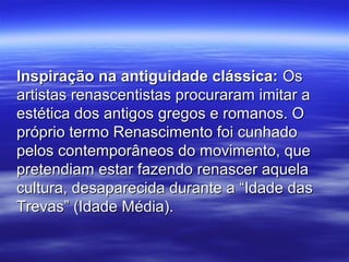 Inspiração na antiguidade clássica:Inspiração na antiguidade clássica: OsOs
artistas renascentistas procuraram imitar aartistas renascentistas procuraram imitar a
estética dos antigos gregos e romanos. Oestética dos antigos gregos e romanos. O
próprio termo Renascimento foi cunhadopróprio termo Renascimento foi cunhado
pelos contemporâneos do movimento, quepelos contemporâneos do movimento, que
pretendiam estar fazendo renascer aquelapretendiam estar fazendo renascer aquela
cultura, desaparecida durante a “Idade dascultura, desaparecida durante a “Idade das
Trevas” (Idade Média).Trevas” (Idade Média).
 