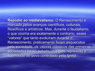 Repúdio ao medievalismo:Repúdio ao medievalismo: O Renascimento éO Renascimento é
marcado pelos avanços científicos, culturais,marcado pelos avanços científicos, culturais,
filosóficos e artísticos. Mas, durante o feudalismo,filosóficos e artísticos. Mas, durante o feudalismo,
o que ocorria era exatamente o contrario, esseso que ocorria era exatamente o contrario, esses
“valores” que tanto evoluíram durante o“valores” que tanto evoluíram durante o
Renascimento, praticamente foram esquecidosRenascimento, praticamente foram esquecidos
pela sociedade, os valores clássicos das primeiraspela sociedade, os valores clássicos das primeiras
sociedades foram substituídos pela repressão esociedades foram substituídos pela repressão e
submissão do povo controlado pela Igreja.submissão do povo controlado pela Igreja.
 