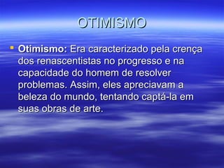 OTIMISMOOTIMISMO
 Otimismo:Otimismo: Era caracterizado pela crençaEra caracterizado pela crença
dos renascentistas no progresso e nados renascentistas no progresso e na
capacidade do homem de resolvercapacidade do homem de resolver
problemas. Assim, eles apreciavam aproblemas. Assim, eles apreciavam a
beleza do mundo, tentando captá-la embeleza do mundo, tentando captá-la em
suas obras de arte.suas obras de arte.
 