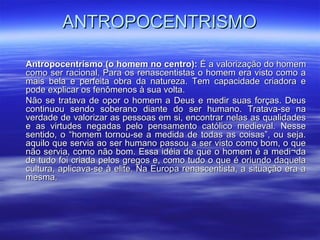 ANTROPOCENTRISMOANTROPOCENTRISMO
Antropocentrismo (o homem no centro):Antropocentrismo (o homem no centro): É a valorização do homemÉ a valorização do homem
como ser racional. Para os renascentistas o homem era visto como acomo ser racional. Para os renascentistas o homem era visto como a
mais bela e perfeita obra da natureza. Tem capacidade criadora emais bela e perfeita obra da natureza. Tem capacidade criadora e
pode explicar os fenômenos à sua volta.pode explicar os fenômenos à sua volta.
Não se tratava de opor o homem a Deus e medir suas forças. DeusNão se tratava de opor o homem a Deus e medir suas forças. Deus
continuou sendo soberano diante do ser humano. Tratava-se nacontinuou sendo soberano diante do ser humano. Tratava-se na
verdade de valorizar as pessoas em si, encontrar nelas as qualidadesverdade de valorizar as pessoas em si, encontrar nelas as qualidades
e as virtudes negadas pelo pensamento católico medieval. Nessee as virtudes negadas pelo pensamento católico medieval. Nesse
sentido, o “homem tornou-se a medida de todas as coisas”, ou seja.sentido, o “homem tornou-se a medida de todas as coisas”, ou seja.
aquilo que servia ao ser humano passou a ser visto como bom, o queaquilo que servia ao ser humano passou a ser visto como bom, o que
não servia, como não bom. Essa idéia de que o homem é a medi¬danão servia, como não bom. Essa idéia de que o homem é a medi¬da
de tudo foi criada pelos gregos e, como tudo o que é oriundo daquelade tudo foi criada pelos gregos e, como tudo o que é oriundo daquela
cultura, aplicava-se à elite. Na Europa renascentista, a situação era acultura, aplicava-se à elite. Na Europa renascentista, a situação era a
mesma.mesma.
 