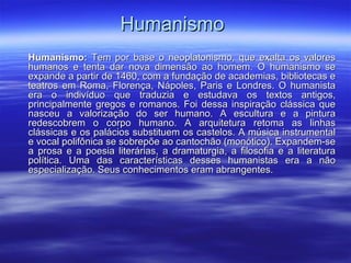 HumanismoHumanismo
Humanismo:Humanismo: Tem por base o neoplatonismo, que exalta os valoresTem por base o neoplatonismo, que exalta os valores
humanos e tenta dar nova dimensão ao homem. O humanismo sehumanos e tenta dar nova dimensão ao homem. O humanismo se
expande a partir de 1460, com a fundação de academias, bibliotecas eexpande a partir de 1460, com a fundação de academias, bibliotecas e
teatros em Roma, Florença, Nápoles, Paris e Londres. O humanistateatros em Roma, Florença, Nápoles, Paris e Londres. O humanista
era o indivíduo que traduzia e estudava os textos antigos,era o indivíduo que traduzia e estudava os textos antigos,
principalmente gregos e romanos. Foi dessa inspiração clássica queprincipalmente gregos e romanos. Foi dessa inspiração clássica que
nasceu a valorização do ser humano. A escultura e a pinturanasceu a valorização do ser humano. A escultura e a pintura
redescobrem o corpo humano. A arquitetura retoma as linhasredescobrem o corpo humano. A arquitetura retoma as linhas
clássicas e os palácios substituem os castelos. A música instrumentalclássicas e os palácios substituem os castelos. A música instrumental
e vocal polifônica se sobrepõe ao cantochão (monótico). Expandem-see vocal polifônica se sobrepõe ao cantochão (monótico). Expandem-se
a prosa e a poesia literárias, a dramaturgia, a filosofia e a literaturaa prosa e a poesia literárias, a dramaturgia, a filosofia e a literatura
política. Uma das características desses humanistas era a nãopolítica. Uma das características desses humanistas era a não
especialização. Seus conhecimentos eram abrangentes.especialização. Seus conhecimentos eram abrangentes.
 