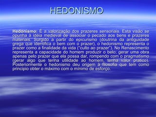 HEDONISMOHEDONISMO
Hedonismo:Hedonismo: É a valorização dos prazeres sensoriais. Esta visão seÉ a valorização dos prazeres sensoriais. Esta visão se
opunha à idéia medieval de associar o pecado aos bens e prazeresopunha à idéia medieval de associar o pecado aos bens e prazeres
materiais. Surgido a partir do epicurismo (doutrina da antiguidademateriais. Surgido a partir do epicurismo (doutrina da antiguidade
grega que identifica o bem com o prazer), o hedonismo representa ogrega que identifica o bem com o prazer), o hedonismo representa o
prazer como a finalidade da vida (“culto ao prazer”). No Renascimentoprazer como a finalidade da vida (“culto ao prazer”). No Renascimento
representa a capacidade do homem produzir o belo; gerar uma obrarepresenta a capacidade do homem produzir o belo; gerar uma obra
apenas pelo prazer que ela possa dar, rompendo com o pragmatismoapenas pelo prazer que ela possa dar, rompendo com o pragmatismo
(gerar algo que tenha utilidade ao homem, tenha valor pratico).(gerar algo que tenha utilidade ao homem, tenha valor pratico).
Posteriormente o hedonismo deu origem à filosofia que tem comoPosteriormente o hedonismo deu origem à filosofia que tem como
principio obter o máximo com o mínimo de esforço.principio obter o máximo com o mínimo de esforço.
 