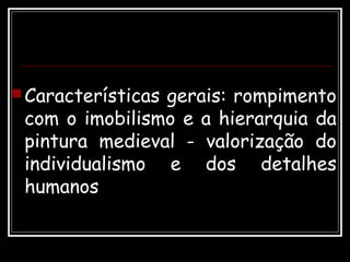 Características gerais: rompimento
com o imobilismo e a hierarquia da
pintura medieval - valorização do
individualismo e dos detalhes
humanos
 