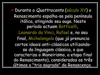  Durante o Quattrocento (século XV) o
Renascimento espalha-se pela península
itálica, atingindo seu auge. Neste
período actuam Botticelli,
Leonardo da Vinci, Rafael e, no seu
final, Michelangelo (que já prenuncia
certos ideais anti-clássicos utilizando-
se da linguagem clássica, o que
caracteriza o Maneirismo, a etapa final
do Renascimento), considerados os três
últimos o "trio sagrado" da Renascença.
 