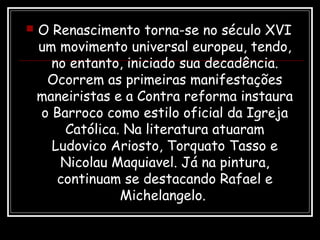  O Renascimento torna-se no século XVI
um movimento universal europeu, tendo,
no entanto, iniciado sua decadência.
Ocorrem as primeiras manifestações
maneiristas e a Contra reforma instaura
o Barroco como estilo oficial da Igreja
Católica. Na literatura atuaram
Ludovico Ariosto, Torquato Tasso e
Nicolau Maquiavel. Já na pintura,
continuam se destacando Rafael e
Michelangelo.
 