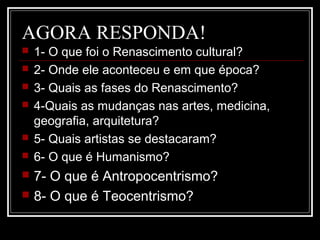 AGORA RESPONDA!
 1- O que foi o Renascimento cultural?
 2- Onde ele aconteceu e em que época?
 3- Quais as fases do Renascimento?
 4-Quais as mudanças nas artes, medicina,
geografia, arquitetura?
 5- Quais artistas se destacaram?
 6- O que é Humanismo?
 7- O que é Antropocentrismo?
 8- O que é Teocentrismo?
 