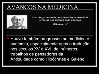 AVANÇOS NA MEDICINA
 Houve também progressos na medicina e
anatomia, especialmente após a tradução,
nos séculos XV e XVI, de inúmeros
trabalhos de pensadores da
Antiguidade como Hipócrates e Galeno.
 