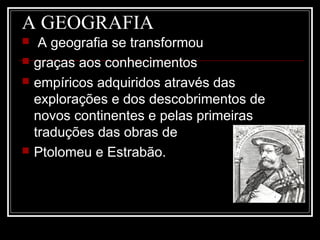 A GEOGRAFIA
 A geografia se transformou
 graças aos conhecimentos
 empíricos adquiridos através das
explorações e dos descobrimentos de
novos continentes e pelas primeiras
traduções das obras de
 Ptolomeu e Estrabão.
 