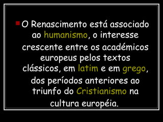  O Renascimento está associado
ao humanismo, o interesse
crescente entre os académicos
europeus pelos textos
clássicos, em latim e em grego,
dos períodos anteriores ao
triunfo do Cristianismo na
cultura européia.
 