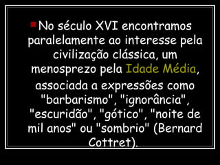  No século XVI encontramos
paralelamente ao interesse pela
civilização clássica, um
menosprezo pela Idade Média,
associada a expressões como
"barbarismo", "ignorância",
"escuridão", "gótico", "noite de
mil anos" ou "sombrio" (Bernard
Cottret).
 