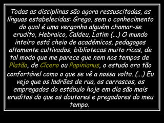 Todas as disciplinas são agora ressuscitadas, as
línguas estabelecidas: Grego, sem o conhecimento
do qual é uma vergonha alguém chamar-se
erudito, Hebraico, Caldeu, Latim (...) O mundo
inteiro está cheio de académicos, pedagogos
altamente cultivados, bibliotecas muito ricas, de
tal modo que me parece que nem nos tempos de
Platão, de Cícero ou Papinianus, o estudo era tão
confortável como o que se vê a nossa volta. (...) Eu
vejo que os ladrões de rua, os carrascos, os
empregados do estábulo hoje em dia são mais
eruditos do que os doutores e pregadores do meu
tempo.
 