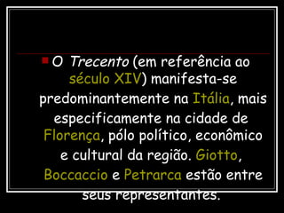 O  Trecento  (em referência ao  século XIV ) manifesta-se predominantemente na  Itália , mais especificamente na cidade de  Florença , pólo político, econômico e cultural da região.  Giotto ,  Boccaccio  e  Petrarca  estão entre seus representantes.   