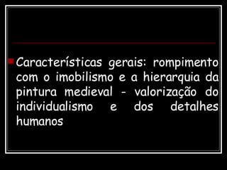 Características gerais: rompimento com o imobilismo e a hierarquia da pintura medieval - valorização do individualismo e dos detalhes humanos  