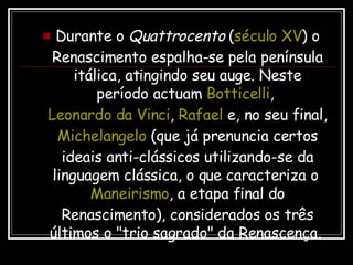 Durante o  Quattrocento  ( século XV ) o Renascimento espalha-se pela península itálica, atingindo seu auge. Neste período actuam  Botticelli ,  Leonardo da Vinci ,  Rafael  e, no seu final,  Michelangelo  (que já prenuncia certos ideais anti-clássicos utilizando-se da linguagem clássica, o que caracteriza o  Maneirismo , a etapa final do Renascimento), considerados os três últimos o "trio sagrado" da Renascença.  