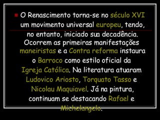 O Renascimento torna-se no  século XVI  um movimento universal  europeu , tendo, no entanto, iniciado sua decadência. Ocorrem as primeiras manifestações  maneiristas  e a  Contra reforma  instaura o  Barroco  como estilo oficial da  Igreja Católica . Na literatura atuaram  Ludovico Ariosto ,  Torquato Tasso  e  Nicolau Maquiavel . Já na pintura, continuam se destacando  Rafael  e  Michelangelo .  