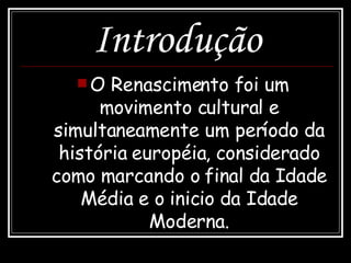 Introdução O Renascimento foi um movimento cultural e simultaneamente um período da história européia, considerado como marcando o final da Idade Média e o inicio da Idade Moderna. 