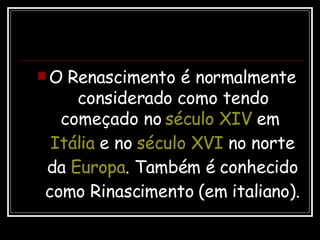 O Renascimento é normalmente considerado como tendo começado no  século XIV  em  Itália  e no  século XVI  no norte da  Europa . Também é conhecido como Rinascimento (em italiano).  