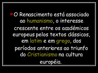 O Renascimento está associado ao  humanismo , o interesse crescente entre os académicos europeus pelos textos clássicos, em  latim  e em  grego , dos períodos anteriores ao triunfo do  Cristianismo  na cultura européia.   