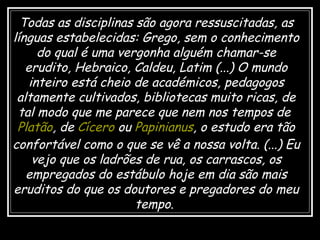 Todas as disciplinas são agora ressuscitadas, as línguas estabelecidas: Grego, sem o conhecimento do qual é uma vergonha alguém chamar-se erudito, Hebraico, Caldeu, Latim (...) O mundo inteiro está cheio de académicos, pedagogos altamente cultivados, bibliotecas muito ricas, de tal modo que me parece que nem nos tempos de  Platão , de  Cícero  ou  Papinianus , o estudo era tão confortável como o que se vê a nossa volta. (...) Eu vejo que os ladrões de rua, os carrascos, os empregados do estábulo hoje em dia são mais eruditos do que os doutores e pregadores do meu tempo .  