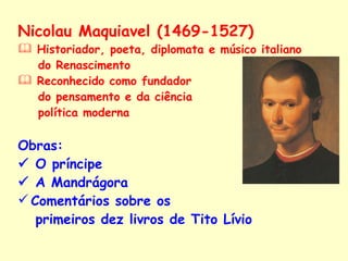 Nicolau Maquiavel (1469-1527) Historiador, poeta, diplomata e músico italiano  do Renascimento  Reconhecido como fundador  do pensamento e da ciência  política moderna Obras:     O príncipe    A Mandrágora Comentários sobre os  primeiros dez livros de Tito Lívio   