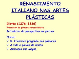 RENASCIMENTO ITALIANO NAS ARTES PLÁSTICAS Giotto (1276-1336) Precursor da pintura renascentista Introdutor da perspectiva na pintura Obras:     S. Francisco pregando aos pássaros    A vida e paixão de Cristo    Adoração dos Magos   