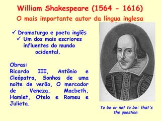 William Shakespeare (1564 - 1616)    Dramaturgo e poeta inglês    Um dos mais escriores influentes do mundo ocidental.  Obras: Ricardo III, Antônio e Cleópatra, Sonhos de uma noite de verão, O mercador de Veneza, Macbeth, Hamlet, Otelo e Romeu e Julieta. To be or not to be: that's the question   O mais importante autor da língua inglesa 