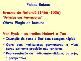 Países Baixos Erasmo de Roterdã (1466-1536)  “ Príncipe dos Humanistas” Obra: Elogio da loucura   Van Eyck - os irmãos Hubert e Jan    Invenção da tinta a óleo com secagem rápida Obra com meticulosos pormenores e vivas cores   extrema precisão nas texturas Representação da tridimensionalidade, ou seja, a perspectiva 