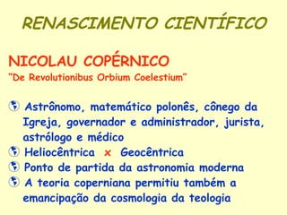 RENASCIMENTO CIENTÍFICO NICOLAU COPÉRNICO “ De Revolutionibus Orbium Coelestium” Astrônomo, matemático polonês, cônego da Igreja, governador e administrador, jurista, astrólogo e médico  Heliocêntrica  x   Geocêntrica Ponto de partida da astronomia moderna  A teoria coperniana permitiu também a  emancipação da cosmologia da teologia 