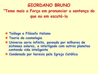 GIORDANO BRUNO “Teme mais a Força em pronunciar a sentença do que eu em escutá-la    Teólogo e Filósofo italiano    Teoria da cosmologia    Universo seria infinito, povoado por milhares de sistemas solares, e interligado com outros planetas contendo vida inteligente    Condenado por heresia pela Igreja Católica 