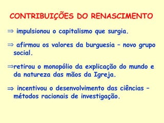 CONTRIBUIÇÕES DO RENASCIMENTO impulsionou o capitalismo que surgia. afirmou os valores da burguesia – novo grupo social. retirou o monopólio da explicação do mundo e da natureza das mãos da Igreja.    incentivou o desenvolvimento das ciências – métodos racionais de investigação. 