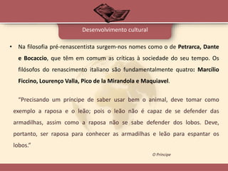• Na filosofia pré-renascentista surgem-nos nomes como o de Petrarca, Dante
e Bocaccio, que têm em comum as críticas à sociedade do seu tempo. Os
filósofos do renascimento italiano são fundamentalmente quatro: Marcílio
Ficcino, Lourenço Valla, Pico de la Mirandola e Maquiavel.
Desenvolvimento cultural
“Precisando um príncipe de saber usar bem o animal, deve tomar como
exemplo a raposa e o leão; pois o leão não é capaz de se defender das
armadilhas, assim como a raposa não se sabe defender dos lobos. Deve,
portanto, ser raposa para conhecer as armadilhas e leão para espantar os
lobos.”
O Príncipe
 